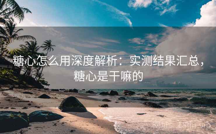 糖心怎么用深度解析：实测结果汇总，糖心是干嘛的