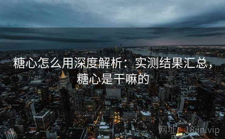 糖心怎么用深度解析：实测结果汇总，糖心是干嘛的