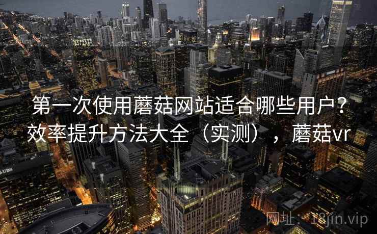 第一次使用蘑菇网站适合哪些用户？效率提升方法大全（实测），蘑菇vr