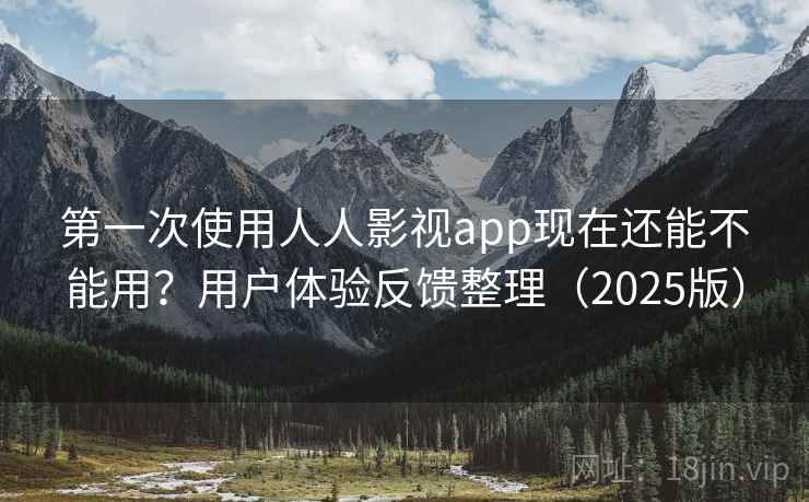 第一次使用人人影视app现在还能不能用？用户体验反馈整理（2025版）
