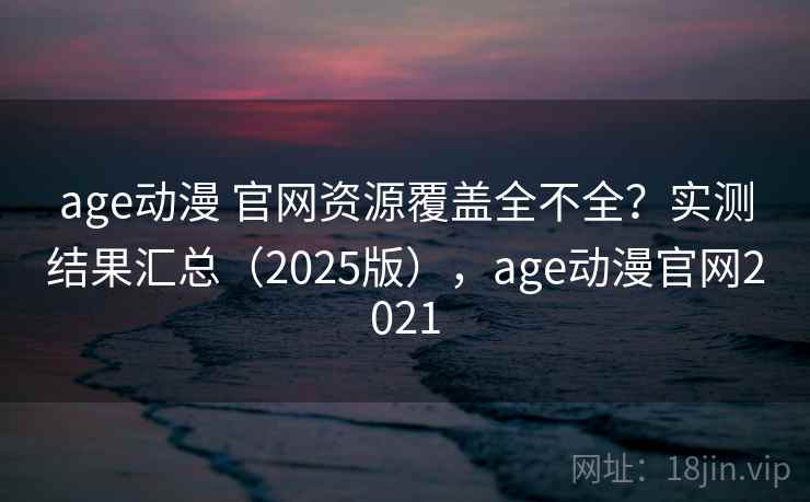 age动漫 官网资源覆盖全不全？实测结果汇总（2025版），age动漫官网2021