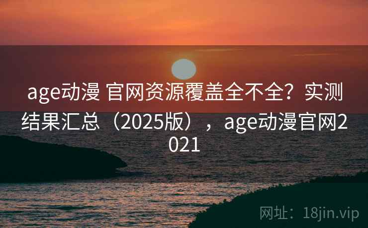 age动漫 官网资源覆盖全不全？实测结果汇总（2025版），age动漫官网2021