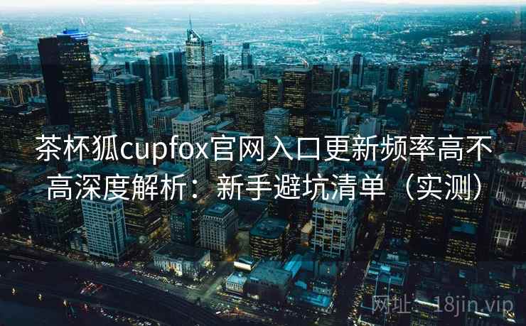 茶杯狐cupfox官网入口更新频率高不高深度解析：新手避坑清单（实测）