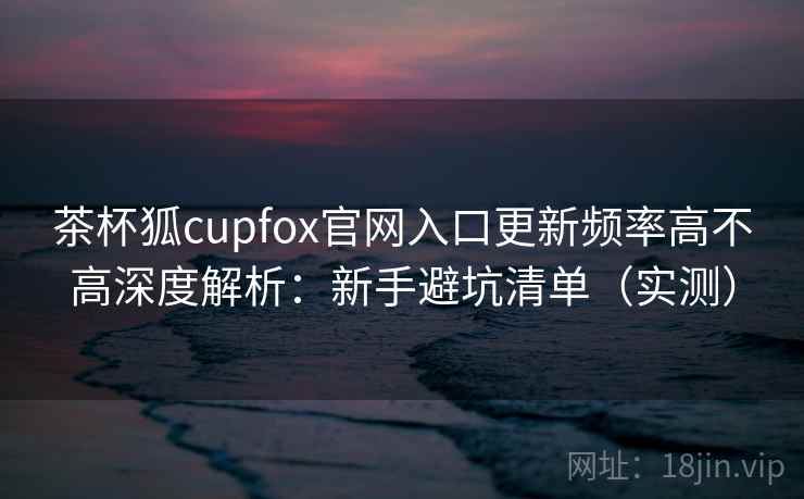 茶杯狐cupfox官网入口更新频率高不高深度解析：新手避坑清单（实测）