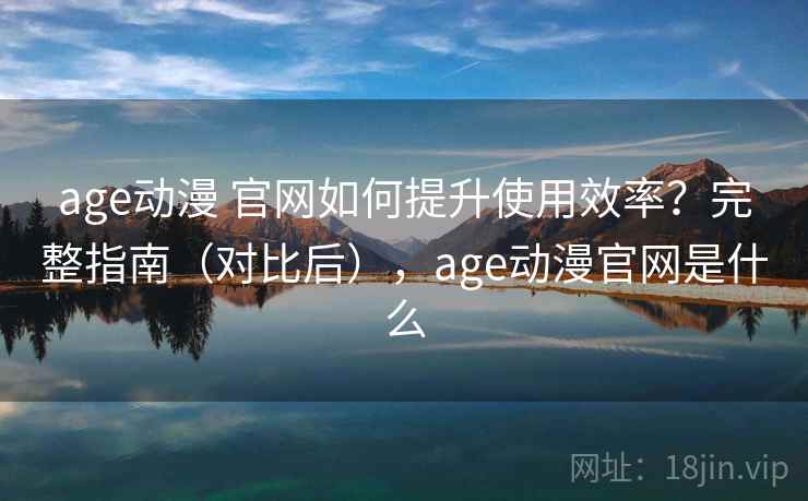 age动漫 官网如何提升使用效率？完整指南（对比后），age动漫官网是什么