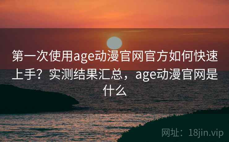 第一次使用age动漫官网官方如何快速上手？实测结果汇总，age动漫官网是什么
