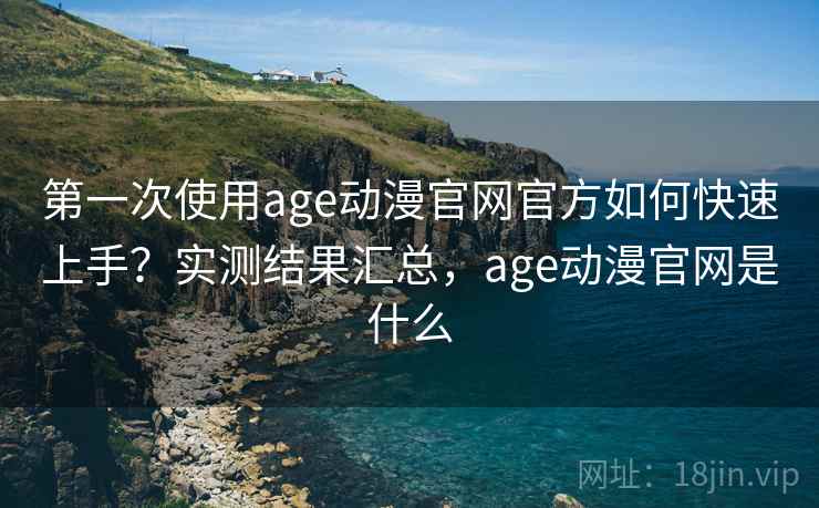 第一次使用age动漫官网官方如何快速上手？实测结果汇总，age动漫官网是什么