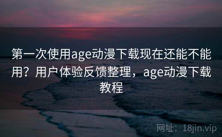 第一次使用age动漫下载现在还能不能用？用户体验反馈整理，age动漫下载教程