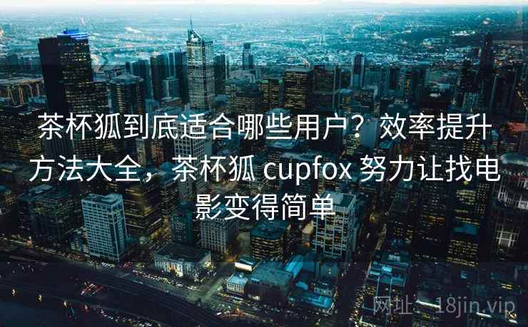 茶杯狐到底适合哪些用户？效率提升方法大全，茶杯狐 cupfox 努力让找电影变得简单