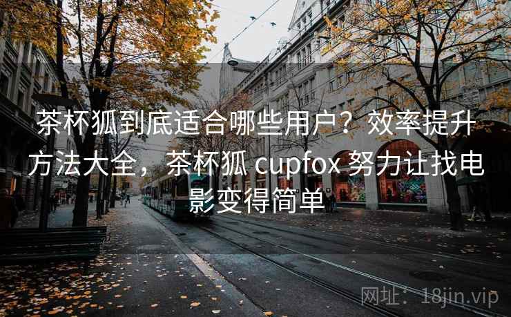 茶杯狐到底适合哪些用户？效率提升方法大全，茶杯狐 cupfox 努力让找电影变得简单