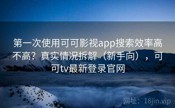 第一次使用可可影视app搜索效率高不高？真实情况拆解（新手向），可可tv最新登录官网