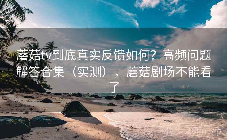 蘑菇tv到底真实反馈如何？高频问题解答合集（实测），蘑菇剧场不能看了