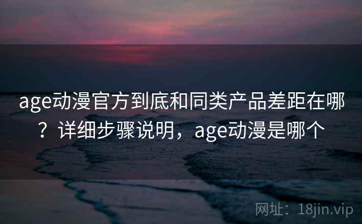 age动漫官方到底和同类产品差距在哪？详细步骤说明，age动漫是哪个