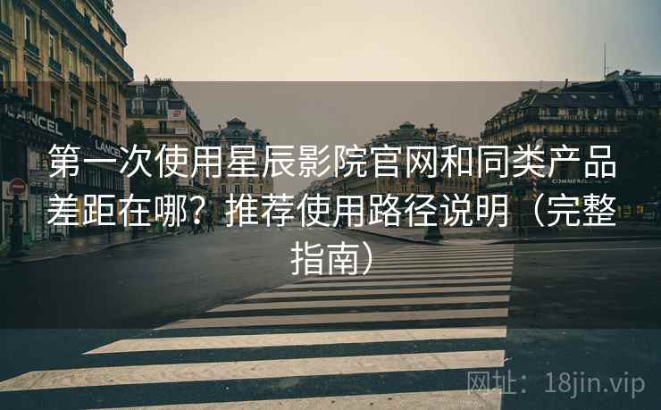 第一次使用星辰影院官网和同类产品差距在哪？推荐使用路径说明（完整指南）