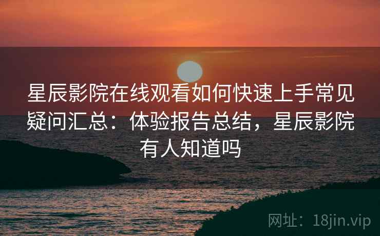 星辰影院在线观看如何快速上手常见疑问汇总：体验报告总结，星辰影院有人知道吗