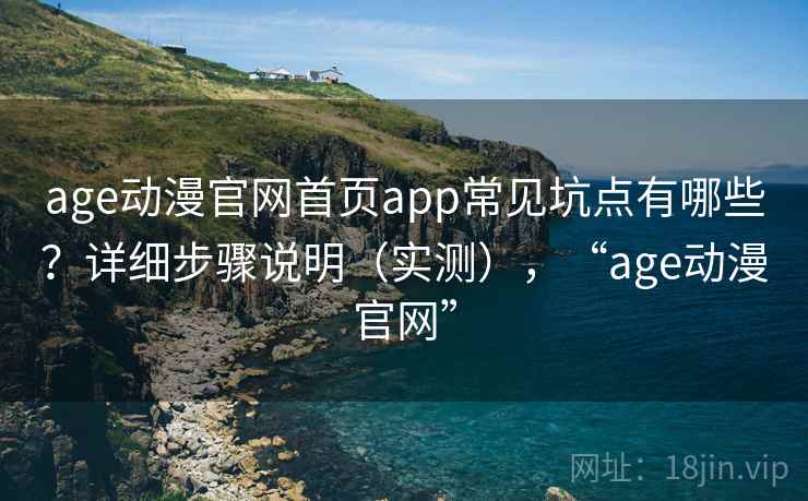 age动漫官网首页app常见坑点有哪些？详细步骤说明（实测），“age动漫官网”