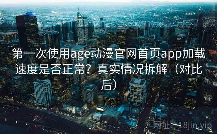 第一次使用age动漫官网首页app加载速度是否正常？真实情况拆解（对比后）