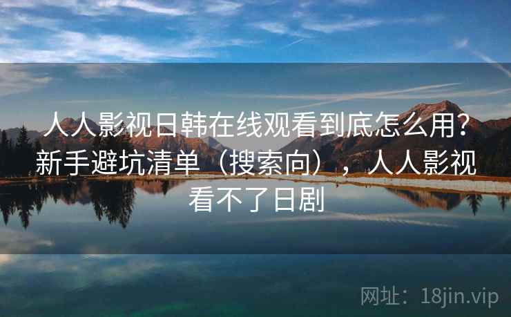 人人影视日韩在线观看到底怎么用？新手避坑清单（搜索向），人人影视看不了日剧