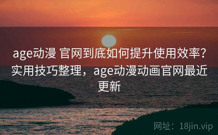 age动漫 官网到底如何提升使用效率？实用技巧整理，age动漫动画官网最近更新