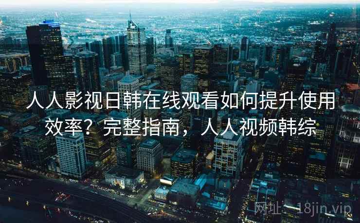 人人影视日韩在线观看如何提升使用效率？完整指南，人人视频韩综