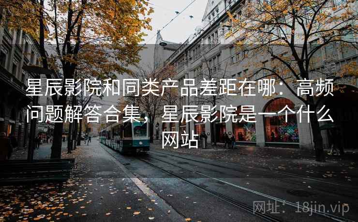 星辰影院和同类产品差距在哪：高频问题解答合集，星辰影院是一个什么网站
