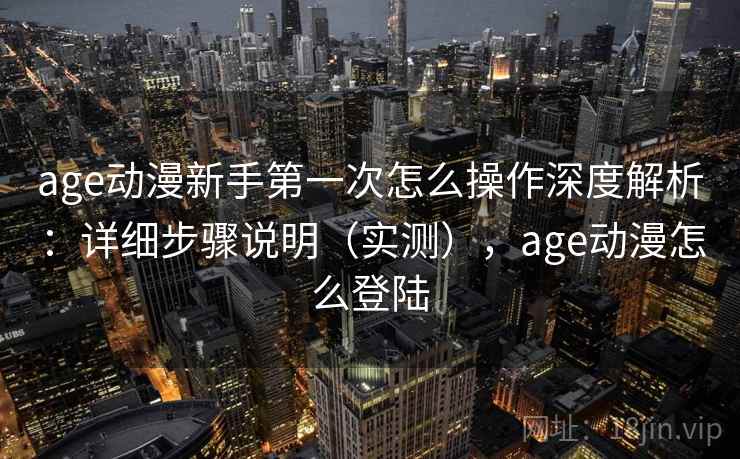 age动漫新手第一次怎么操作深度解析：详细步骤说明（实测），age动漫怎么登陆
