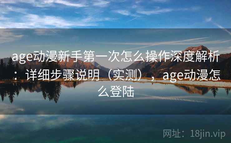 age动漫新手第一次怎么操作深度解析：详细步骤说明（实测），age动漫怎么登陆