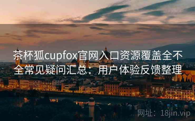 茶杯狐cupfox官网入口资源覆盖全不全常见疑问汇总：用户体验反馈整理