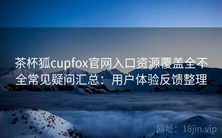 茶杯狐cupfox官网入口资源覆盖全不全常见疑问汇总：用户体验反馈整理