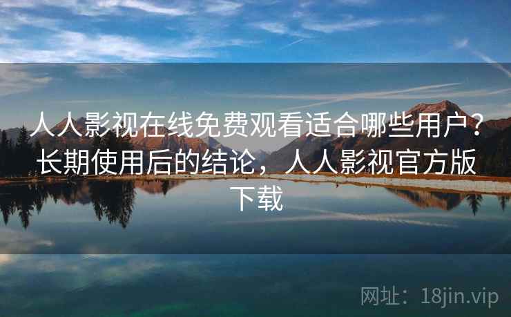 人人影视在线免费观看适合哪些用户？长期使用后的结论，人人影视官方版下载