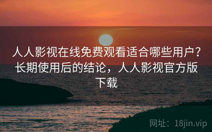 人人影视在线免费观看适合哪些用户？长期使用后的结论，人人影视官方版下载