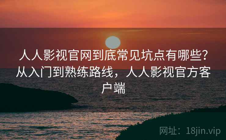 人人影视官网到底常见坑点有哪些？从入门到熟练路线，人人影视官方客户端