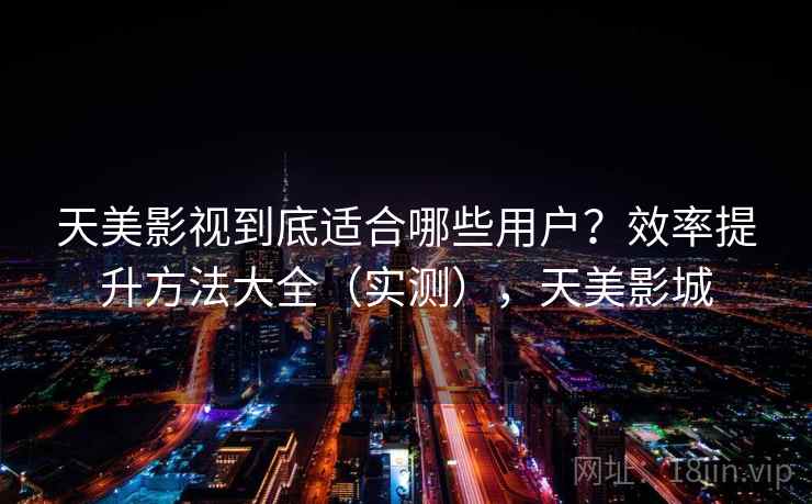 天美影视到底适合哪些用户？效率提升方法大全（实测），天美影城