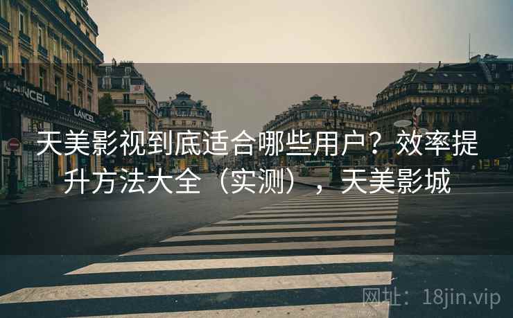 天美影视到底适合哪些用户？效率提升方法大全（实测），天美影城