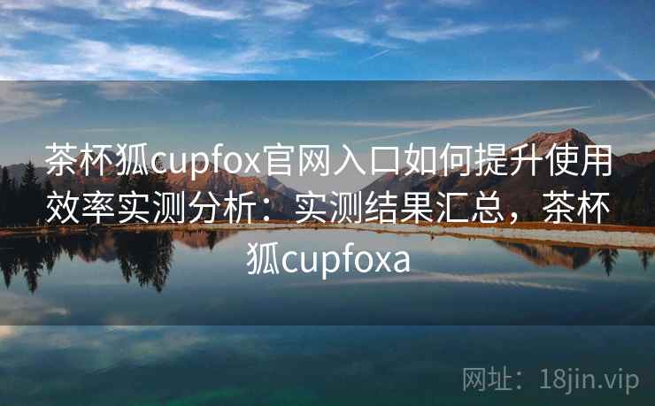 茶杯狐cupfox官网入口如何提升使用效率实测分析：实测结果汇总，茶杯狐cupfoxa