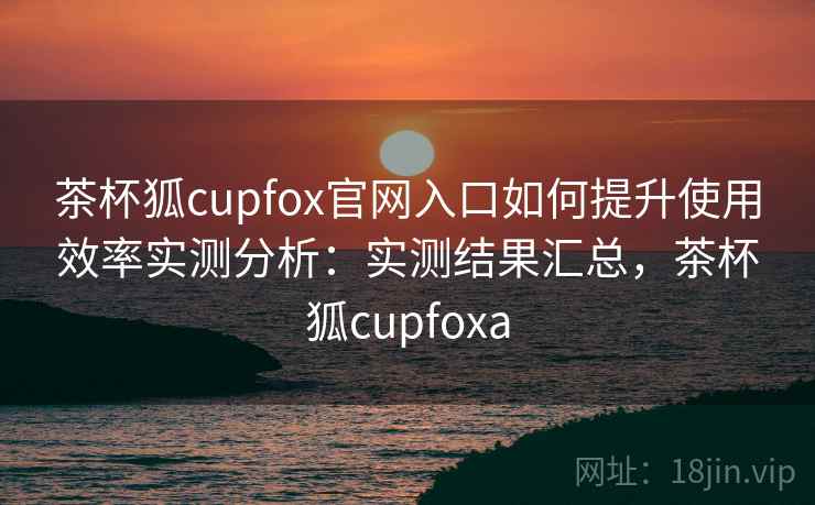 茶杯狐cupfox官网入口如何提升使用效率实测分析：实测结果汇总，茶杯狐cupfoxa