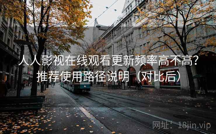 人人影视在线观看更新频率高不高？推荐使用路径说明（对比后）