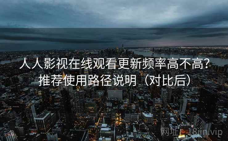 人人影视在线观看更新频率高不高？推荐使用路径说明（对比后）
