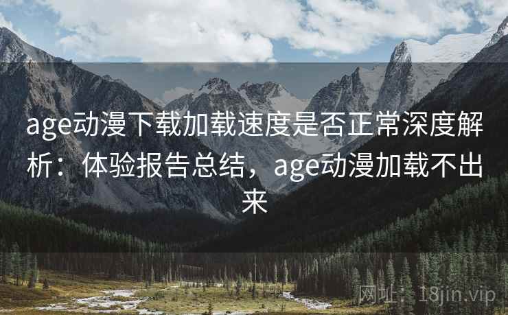 age动漫下载加载速度是否正常深度解析：体验报告总结，age动漫加载不出来
