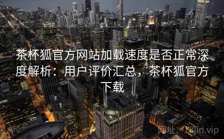 茶杯狐官方网站加载速度是否正常深度解析：用户评价汇总，茶杯狐官方下载
