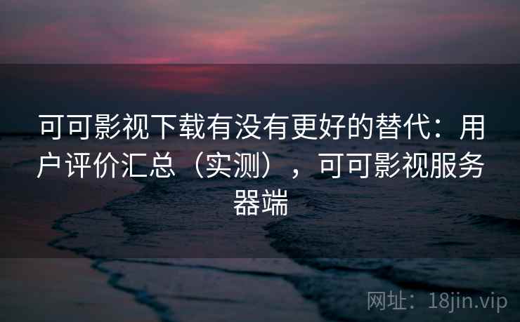 可可影视下载有没有更好的替代：用户评价汇总（实测），可可影视服务器端