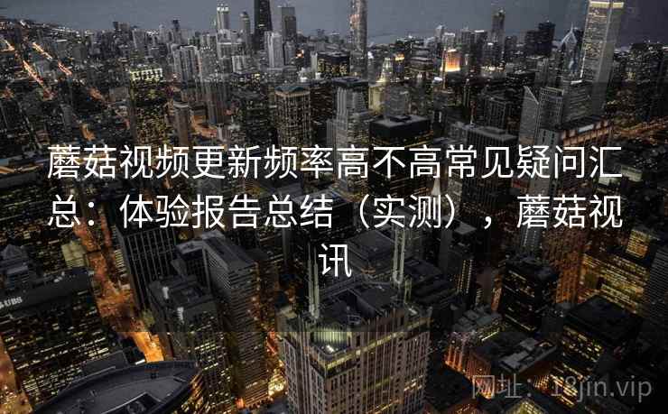 蘑菇视频更新频率高不高常见疑问汇总：体验报告总结（实测），蘑菇视讯