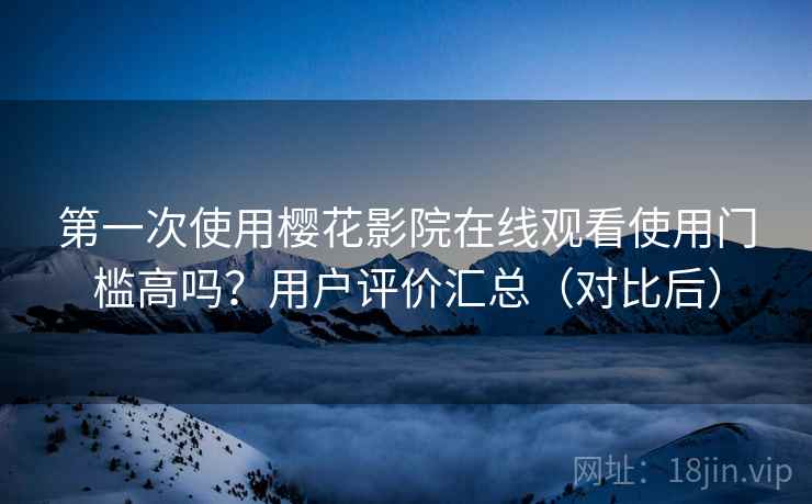 第一次使用樱花影院在线观看使用门槛高吗？用户评价汇总（对比后）