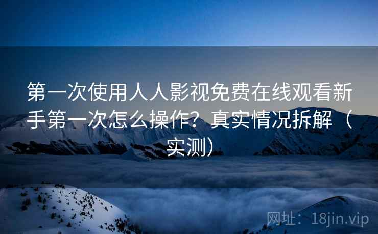 第一次使用人人影视免费在线观看新手第一次怎么操作？真实情况拆解（实测）
