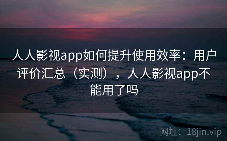 人人影视app如何提升使用效率：用户评价汇总（实测），人人影视app不能用了吗