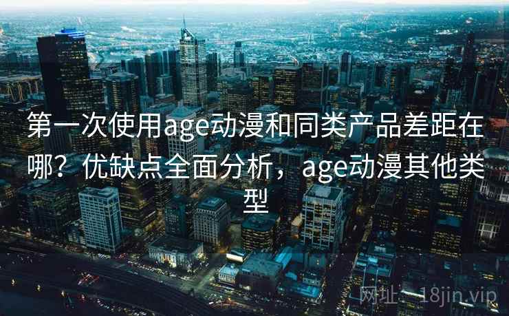 第一次使用age动漫和同类产品差距在哪？优缺点全面分析，age动漫其他类型
