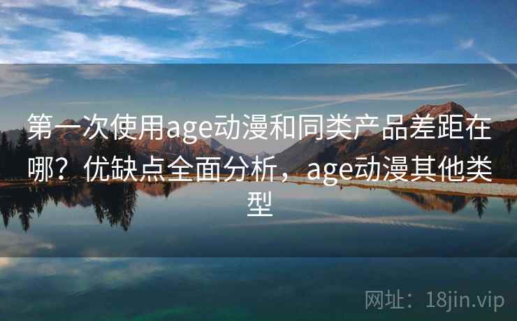 第一次使用age动漫和同类产品差距在哪？优缺点全面分析，age动漫其他类型