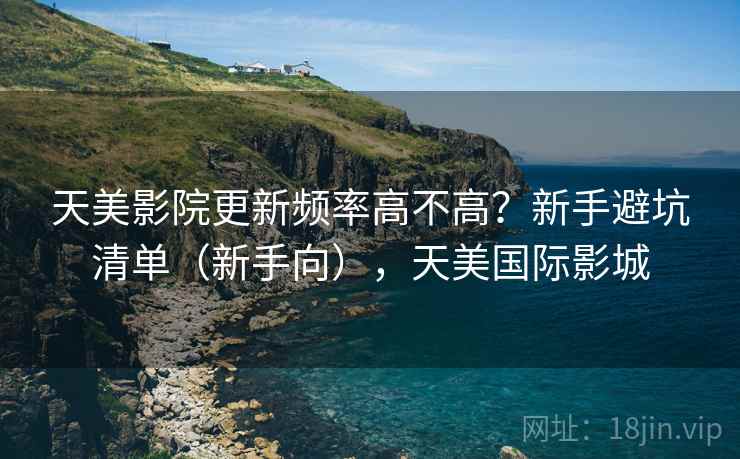 天美影院更新频率高不高？新手避坑清单（新手向），天美国际影城