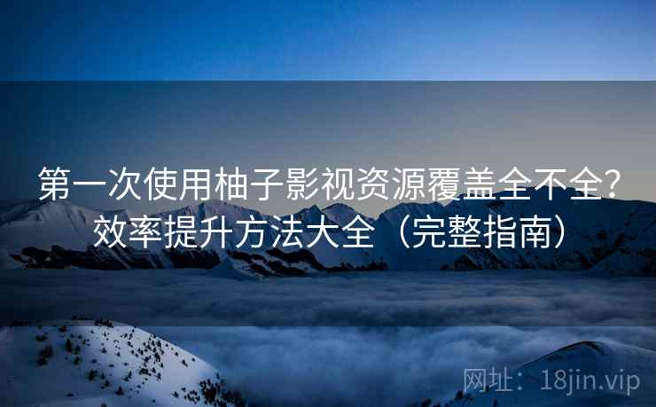第一次使用柚子影视资源覆盖全不全？效率提升方法大全（完整指南）