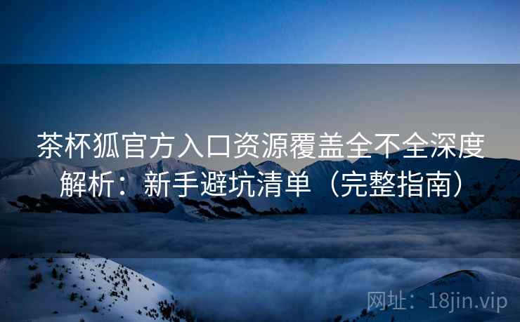 茶杯狐官方入口资源覆盖全不全深度解析：新手避坑清单（完整指南）